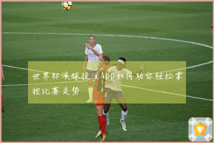 世界杯滚球投注App如何助你轻松掌控比赛走势