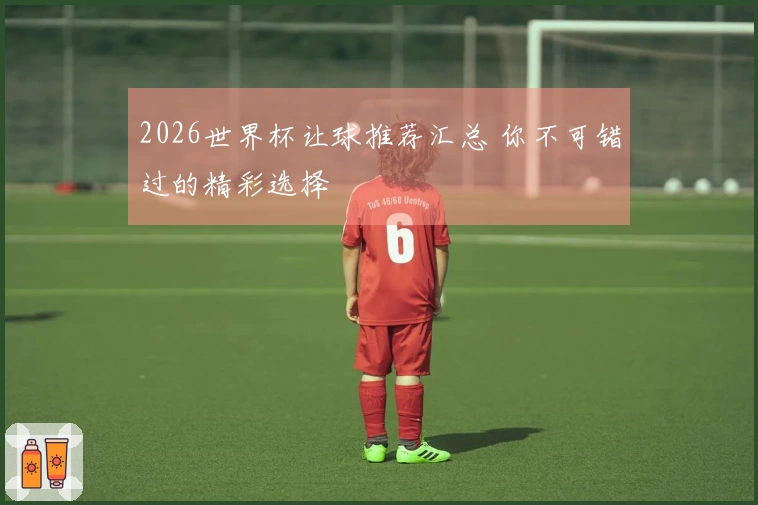 2026世界杯让球推荐汇总 你不可错过的精彩选择