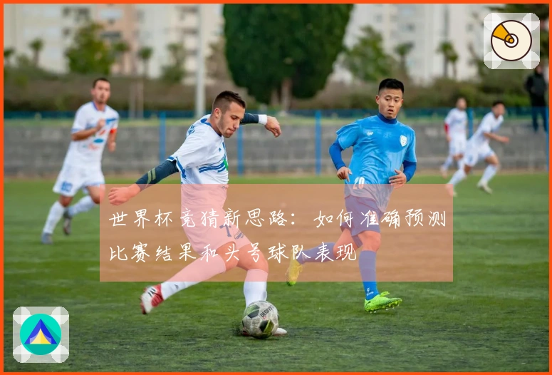 世界杯竞猜新思路：如何准确预测比赛结果和头号球队表现