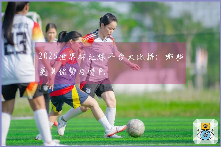 2026世界杯让球平台大比拼：哪些更具优势与特色